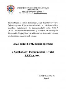  Tájékoztatjuk a Tisztelt Lakosságot, hogy Sajóbábony Város Önkormányzata Képviselő-testületének a köztisztviselőket megillető juttatásokról és támogatásokról szóló 9/2017. (III.29.) önkormányzati rendelet 5. §-a alapján a Közszolgálati Tisztviselők Napja július 1-je a Hivatal köztisztviselői számára munkaszüneti nap, melynek alapján   2022. július hó 01. napján (péntek)  a Sajóbábonyi Polgármesteri Hivatal ZÁRVA tart.      Király Gáborné sk.                  jegyző