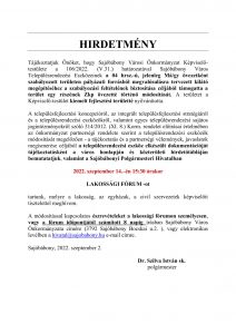  HIRDETMÉNY Tájékoztatjuk Önöket, hogy Sajóbábony Városi Önkormányzat Képviselő-testülete a 106/2022. (V.31.) határozatával Sajóbábony Város Településrendezési Eszközeinek a 04 hrsz.-ú, jelenleg Má/gy övezetként szabályozott területen pályázati forrásból megvalósulásra tervezett kilátó megépítéséhez a szabályozási feltételének biztosítása céljából támogatta a terület egy részének Zkp övezetté történő módosítását. A területet a Képviselő-testület kiemelt fejlesztési területté nyilvánította. A településfejlesztési koncepcióról, az integrált településfejlesztési stratégiáról és a településrendezési eszközökről, valamint egyes településrendezési sajátos jogintézményekről szóló 314/2012. (XI. 8.) Korm. rendelet előírásai értelmében az önkormányzat partnerségi rendelete szerint a településrendezési eszközök módosítását megelőzően - a tájékoztatás és a partnerségi vélemények, javaslatok megismerése céljából a településrendezési eszköz elkészült dokumentációját tájékoztatásként a város honlapján és közterületi hirdetőtábláján bemutatatjuk, valamint a Sajóbábonyi Polgármesteri Hivatalban 2022. szeptember 14.–én 15:30 órakor LAKOSSÁGI FÓRUM -ot tartunk, melyre a lakosság, az egyházak, a civil szervezetek képviselőit tisztelettel meghívom. A módosítással kapcsolatos észrevételeket a lakossági fórumon személyesen, vagy a fórum időpontjától számított 8 napig írásban Sajóbábony Város Önkormányzata címére (3792 Sajóbábony Bocskai u.2. ), vagy elektronikus levélben a hivatal@sajobabony.hu e-mail címre. Sajóbábony, 2022. szeptember 2. Dr. Szilva István sk. polgármester 