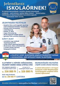 Jelentkezz iskolaőrnek! Az iskolaőr közreműködik a nevelési-oktatási intézmények rendjének - azok területén, tanítási időben történő - fenntartásában. Intézkedésre és kényszerítő eszköz használatára jogosult, közfeladatot ellátó személy. Jelentkezési feltételek:
- középfokú, illetve ennél magasabb végzettség (szakmunkásképző/szakiskolai, középiskolai)
- hatósági erkölcsi bizonyítvány
- cselekvőképesség
- betöltött 18. életév
- magyar állampolgárság
- állandó bejelentett belföldi lakóhely
- egészségi, fizikai, pszichikai alkalmasság
Előnyt jelent: 
- rendvédelmi vagy rendészeti végzettség/tapasztalat
- nevelői-oktatói végzettség/tapasztalat
- állandó lakcím, illetve tartózkodási hely a nevelési-oktatási intézmény közigazgatási területén
A felvételt nyert jelentkezők komplex felkészítést kapnak a munkakörrel járó kötelezettségek teljesítésére. Illetmény a képzés időszakára, valamint sikeres vizsga letétele után. Pest vármegyei (budapesti) munkavégzési helyszín esetén br. 336.000 Ft, vármegyei munkavégzési helyszín esetén 326.000 Ft. Amit még kínálunk évi br. 200.000 Ft Cafeteria. Munkavégzés helyszíne: a kijelölt nevelési-oktatási intézmény. A szabad státuszokról a vármegyei (budapesti) rendőr-főkapitányságok humánigazgatási szolgálatai adnak részletes tájékoztatást. Bővebb információ a www.police.hu/iskolaor weboldalon!