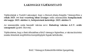 LAKOSSÁGI TÁJÉKOZTATÓ

Tájékoztatjuk a Tisztelt Lakosságot, hogy a Borsod-Abaúj-Zemplén Vármegyében a rókák 2025. évi őszi veszettség elleni országos orális immunizálási kampányának első napja: 2025. október 4., befejezésének határideje: 2025. október 9. 
Az immunizálás során használt vakcina neve: Rabadrop vakcina A.U.V. orális szuszpenzió (gyártó: Bioveta).
Tájékoztatom, hogy a fenti időszakban a BAZ. vármegye légterében, a vakcina kiszórási munka ütemének megfelelően kisrepülőgépek fognak tartózkodni. 

		                       BAZ. Vármegyei Katasztrófavédelmi Igazgatóság

